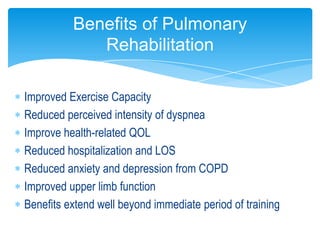 Benefits of Pulmonary
             Rehabilitation

Improved Exercise Capacity
Reduced perceived intensity of dyspnea
Improve health-related QOL
Reduced hospitalization and LOS
Reduced anxiety and depression from COPD
Improved upper limb function
Benefits extend well beyond immediate period of training
 