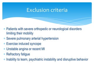 Exclusion criteria


Patients with severe orthopedic or neurological disorders
limiting their mobility
Severe pulmonary arterial hypertension
Exercise induced syncope
Unstable angina or recent MI
Refractory fatigue
Inability to learn, psychiatric instability and disruptive behavior
 