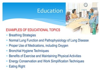 Education


EXAMPLES OF EDUCATIONAL TOPICS
  Breathing Strategies
  Normal Lung Function and Pathophysiology of Lung Disease
  Proper Use of Medications, including Oxygen
  Bronchial Hygiene Techniques
  Benefits of Exercise and Maintaining Physical Activities
  Energy Conservation and Work Simplification Techniques
  Eating Right
 