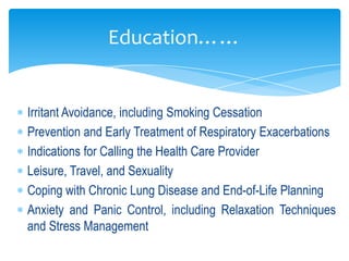 Education……


Irritant Avoidance, including Smoking Cessation
Prevention and Early Treatment of Respiratory Exacerbations
Indications for Calling the Health Care Provider
Leisure, Travel, and Sexuality
Coping with Chronic Lung Disease and End-of-Life Planning
Anxiety and Panic Control, including Relaxation Techniques
and Stress Management
 