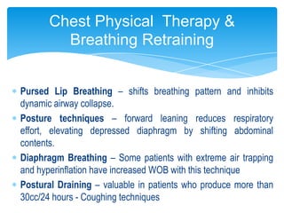 Chest Physical Therapy &
         Breathing Retraining


Pursed Lip Breathing – shifts breathing pattern and inhibits
dynamic airway collapse.
Posture techniques – forward leaning reduces respiratory
effort, elevating depressed diaphragm by shifting abdominal
contents.
Diaphragm Breathing – Some patients with extreme air trapping
and hyperinflation have increased WOB with this technique
Postural Draining – valuable in patients who produce more than
30cc/24 hours - Coughing techniques
 