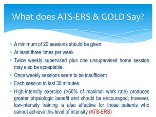 What does ATS-ERS & GOLD Say?

A minimum of 20 sessions should be given
At least three times per week
Twice weekly supervised plus one unsupervised home session
may also be acceptable.
Once weekly sessions seem to be insufficient
Each session to last 30 minutes
High-intensity exercise (>60% of maximal work rate) produces
greater physiologic benefit and should be encouraged; however,
low-intensity training is also effective for those patients who
cannot achieve this level of intensity (ATS-ERS)
 