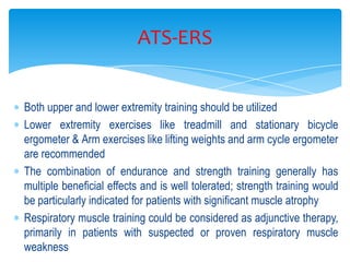 ATS-ERS


Both upper and lower extremity training should be utilized
Lower extremity exercises like treadmill and stationary bicycle
ergometer & Arm exercises like lifting weights and arm cycle ergometer
are recommended
The combination of endurance and strength training generally has
multiple beneficial effects and is well tolerated; strength training would
be particularly indicated for patients with significant muscle atrophy
Respiratory muscle training could be considered as adjunctive therapy,
primarily in patients with suspected or proven respiratory muscle
weakness
 