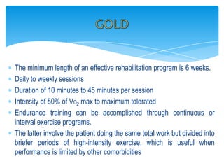 The minimum length of an effective rehabilitation program is 6 weeks.
Daily to weekly sessions
Duration of 10 minutes to 45 minutes per session
Intensity of 50% of VO2 max to maximum tolerated
Endurance training can be accomplished through continuous or
interval exercise programs.
The latter involve the patient doing the same total work but divided into
briefer periods of high-intensity exercise, which is useful when
performance is limited by other comorbidities
 