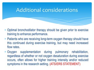 Additional considerations


Optimal bronchodilator therapy should be given prior to exercise
training to enhance performance.
Patients who are receiving long-term oxygen therapy should have
this continued during exercise training, but may need increased
flow rates.
Oxygen supplementation during pulmonary rehabilitation,
regardless of whether or not oxygen desaturation during exercise
occurs, often allows for higher training intensity and/or reduced
symptoms in the research setting. (ATS/ERS STATEMENT)
 