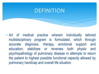 DEFINITION


Art of medical practice wherein individually tailored
multidisciplinary program is formulated, which through
accurate diagnosis, therapy, emotional support and
education; stabilizes or reverses both physio and
psychopathology of pulmonary disease in attempts to return
the patient to highest possible functional capacity allowed by
pulmonary handicap and overall life situation
 