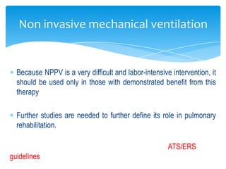 Non invasive mechanical ventilation


  Because NPPV is a very difficult and labor-intensive intervention, it
  should be used only in those with demonstrated benefit from this
  therapy

  Further studies are needed to further define its role in pulmonary
  rehabilitation.

                                                      ATS/ERS
guidelines
 