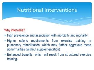 Nutritional Interventions


Why intervene?
 High prevalence and association with morbidity and mortality
 Higher caloric requirements from exercise training in
 pulmonary rehabilitation, which may further aggravate these
 abnormalities (without supplementation)
 Enhanced benefits, which will result from structured exercise
 training.
 