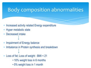 Body composition abnormalities

Increased activity related Energy expenditure
Hyper metabolic state
Decreased intake

Impairment of Energy balance
Imbalance in Protein synthesis and breakdown

Loss of fat; Loss of weight : BMI < 21
     • 10% weight loss in 6 months
     • 5% weight loss in 1 month
 