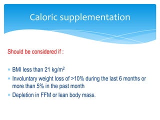 Caloric supplementation


Should be considered if :

  BMI less than 21 kg/m2
  Involuntary weight loss of >10% during the last 6 months or
  more than 5% in the past month
  Depletion in FFM or lean body mass.
 