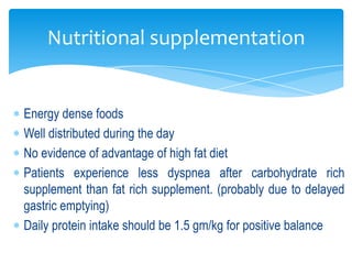 Nutritional supplementation


Energy dense foods
Well distributed during the day
No evidence of advantage of high fat diet
Patients experience less dyspnea after carbohydrate rich
supplement than fat rich supplement. (probably due to delayed
gastric emptying)
Daily protein intake should be 1.5 gm/kg for positive balance
 