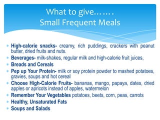 What to give…….
             Small Frequent Meals

High-calorie snacks- creamy, rich puddings, crackers with peanut
butter, dried fruits and nuts.
Beverages- milk-shakes, regular milk and high-calorie fruit juices,
Breads and Cereals
Pep up Your Protein- milk or soy protein powder to mashed potatoes,
gravies, soups and hot cereal
Choose High-Calorie Fruits- bananas, mango, papaya, dates, dried
apples or apricots instead of apples, watermelon
Remember Your Vegetables potatoes, beets, corn, peas, carrots
Healthy, Unsaturated Fats
Soups and Salads
 