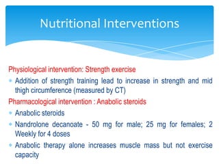 Nutritional Interventions


Physiological intervention: Strength exercise
  Addition of strength training lead to increase in strength and mid
  thigh circumference (measured by CT)
Pharmacological intervention : Anabolic steroids
  Anabolic steroids
  Nandrolone decanoate - 50 mg for male; 25 mg for females; 2
  Weekly for 4 doses
  Anabolic therapy alone increases muscle mass but not exercise
  capacity
 