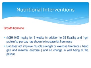 Nutritional Interventions


Growth hormone

 rhGH 0.05 mg/kg for 3 weeks in addition to 35 Kcal/kg and 1gm
 protein/kg per day has shown to increase fat free mass
 But does not improve muscle strength or exercise tolerance ( hand
 grip and maximal exercise ) and no change in well being of the
 patient.
 