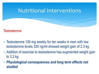 Nutritional Interventions


Testosterone

 Testosterone 100 mg weekly for ten weeks in men with low
 testosterone levels 320 ng/ml showed weight gain of 2.3 kg
 Addition of exercise to testosterone has augmented weight gain
 to 3.3 kg
 Physiological consequences and long term effects not
 studied
 