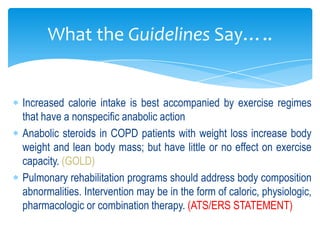 What the Guidelines Say…..


Increased calorie intake is best accompanied by exercise regimes
that have a nonspecific anabolic action
Anabolic steroids in COPD patients with weight loss increase body
weight and lean body mass; but have little or no effect on exercise
capacity. (GOLD)
Pulmonary rehabilitation programs should address body composition
abnormalities. Intervention may be in the form of caloric, physiologic,
pharmacologic or combination therapy. (ATS/ERS STATEMENT)
 