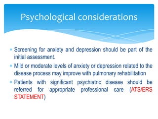 Psychological considerations


Screening for anxiety and depression should be part of the
initial assessment.
Mild or moderate levels of anxiety or depression related to the
disease process may improve with pulmonary rehabilitation
Patients with significant psychiatric disease should be
referred for appropriate professional care (ATS/ERS
STATEMENT)
 