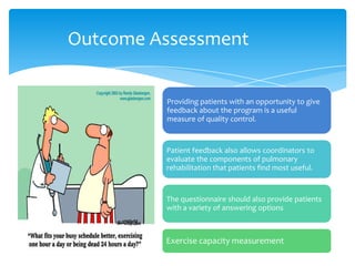 Outcome Assessment


         Providing patients with an opportunity to give
         feedback about the program is a useful
         measure of quality control.



         Patient feedback also allows coordinators to
         evaluate the components of pulmonary
         rehabilitation that patients find most useful.


         The questionnaire should also provide patients
         with a variety of answering options



         Exercise capacity measurement
 