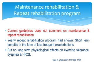 Maintenance rehabilitation &
    Repeat rehabilitation program


Current guidelines does not comment on maintenance &
repeat rehabilitation
Yearly repeat rehabilitation program had shown: Short term
benefits in the form of less frequent exacerbations
But no long term physiological effects on exercise tolerance,
dyspnea & HRQL
                                Foglio K. Chest. 2001; 119:1696–1704
 