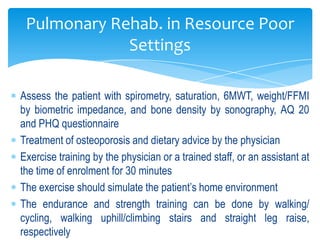 Pulmonary Rehab. in Resource Poor
             Settings

Assess the patient with spirometry, saturation, 6MWT, weight/FFMI
by biometric impedance, and bone density by sonography, AQ 20
and PHQ questionnaire
Treatment of osteoporosis and dietary advice by the physician
Exercise training by the physician or a trained staff, or an assistant at
the time of enrolment for 30 minutes
The exercise should simulate the patient’s home environment
The endurance and strength training can be done by walking/
cycling, walking uphill/climbing stairs and straight leg raise,
respectively
 