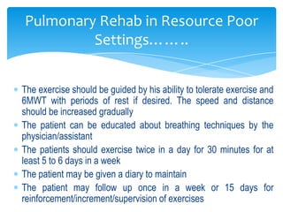 Pulmonary Rehab in Resource Poor
         Settings……..


The exercise should be guided by his ability to tolerate exercise and
6MWT with periods of rest if desired. The speed and distance
should be increased gradually
The patient can be educated about breathing techniques by the
physician/assistant
The patients should exercise twice in a day for 30 minutes for at
least 5 to 6 days in a week
The patient may be given a diary to maintain
The patient may follow up once in a week or 15 days for
reinforcement/increment/supervision of exercises
 