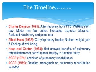 The Timeline………


Charles Denison (1895): After recovery from PTB; Walking each
day- Made him feel better; Increased exercise tolerance;
Reduced respiratory and pulse rate
Albert Haas (1932): Carrying heavy books; Noticed weight gain
& Feeling of well being
Haas and Cordon (1969): first showed benefits of pulmonary
rehabilitation over conventional therapy in a cohort study
ACCP (1974): definition of pulmonary rehabilitation
ACCP (1979): Detailed monograph on pulmonary rehabilitation
in JAMA
 