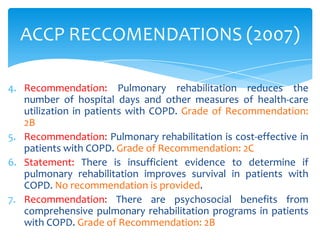 ACCP RECCOMENDATIONS (2007)

4. Recommendation: Pulmonary rehabilitation reduces the
   number of hospital days and other measures of health-care
   utilization in patients with COPD. Grade of Recommendation:
   2B
5. Recommendation: Pulmonary rehabilitation is cost-effective in
   patients with COPD. Grade of Recommendation: 2C
6. Statement: There is insufficient evidence to determine if
   pulmonary rehabilitation improves survival in patients with
   COPD. No recommendation is provided.
7. Recommendation: There are psychosocial benefits from
   comprehensive pulmonary rehabilitation programs in patients
   with COPD. Grade of Recommendation: 2B
 