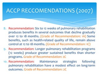 ACCP RECCOMENDATIONS (2007)

8. Recommendation: Six to 12 weeks of pulmonary rehabilitation
    produces benefits in several outcomes that decline gradually
    over 12 to 18 months. (Grade of Recommendation: 1A) Some
    benefits, such as health-related quality of life, remain above
    control at 12 to 18 months. (Grade of Recommendation: 1C)
9. Recommendation: Longer pulmonary rehabilitation programs
    (12 weeks) produce greater sustained benefits than shorter
    programs. Grade of Recommendation: 2C
10. Recommendation:        Maintenance      strategies   following
    pulmonary rehabilitation have a modest effect on long-term
    outcomes. Grade of Recommendation: 2C
 