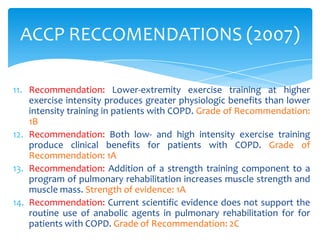 ACCP RECCOMENDATIONS (2007)

11. Recommendation: Lower-extremity exercise training at higher
    exercise intensity produces greater physiologic benefits than lower
    intensity training in patients with COPD. Grade of Recommendation:
    1B
12. Recommendation: Both low- and high intensity exercise training
    produce clinical benefits for patients with COPD. Grade of
    Recommendation: 1A
13. Recommendation: Addition of a strength training component to a
    program of pulmonary rehabilitation increases muscle strength and
    muscle mass. Strength of evidence: 1A
14. Recommendation: Current scientific evidence does not support the
    routine use of anabolic agents in pulmonary rehabilitation for for
    patients with COPD. Grade of Recommendation: 2C
 