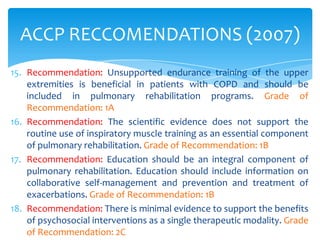 ACCP RECCOMENDATIONS (2007)
15. Recommendation: Unsupported endurance training of the upper
    extremities is beneficial in patients with COPD and should be
    included in pulmonary rehabilitation programs. Grade of
    Recommendation: 1A
16. Recommendation: The scientific evidence does not support the
    routine use of inspiratory muscle training as an essential component
    of pulmonary rehabilitation. Grade of Recommendation: 1B
17. Recommendation: Education should be an integral component of
    pulmonary rehabilitation. Education should include information on
    collaborative self-management and prevention and treatment of
    exacerbations. Grade of Recommendation: 1B
18. Recommendation: There is minimal evidence to support the benefits
    of psychosocial interventions as a single therapeutic modality. Grade
    of Recommendation: 2C
 