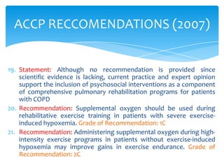 ACCP RECCOMENDATIONS (2007)


19. Statement: Although no recommendation is provided since
    scientific evidence is lacking, current practice and expert opinion
    support the inclusion of psychosocial interventions as a component
    of comprehensive pulmonary rehabilitation programs for patients
    with COPD
20. Recommendation: Supplemental oxygen should be used during
    rehabilitative exercise training in patients with severe exercise-
    induced hypoxemia. Grade of Recommendation: 1C
21. Recommendation: Administering supplemental oxygen during high-
    intensity exercise programs in patients without exercise-induced
    hypoxemia may improve gains in exercise endurance. Grade of
    Recommendation: 2C
 
