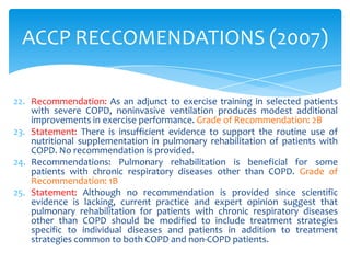 ACCP RECCOMENDATIONS (2007)

22. Recommendation: As an adjunct to exercise training in selected patients
    with severe COPD, noninvasive ventilation produces modest additional
    improvements in exercise performance. Grade of Recommendation: 2B
23. Statement: There is insufficient evidence to support the routine use of
    nutritional supplementation in pulmonary rehabilitation of patients with
    COPD. No recommendation is provided.
24. Recommendations: Pulmonary rehabilitation is beneficial for some
    patients with chronic respiratory diseases other than COPD. Grade of
    Recommendation: 1B
25. Statement: Although no recommendation is provided since scientific
    evidence is lacking, current practice and expert opinion suggest that
    pulmonary rehabilitation for patients with chronic respiratory diseases
    other than COPD should be modified to include treatment strategies
    specific to individual diseases and patients in addition to treatment
    strategies common to both COPD and non-COPD patients.
 