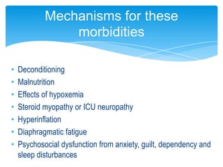 Mechanisms for these
                morbidities

•   Deconditioning
•   Malnutrition
•   Effects of hypoxemia
•   Steroid myopathy or ICU neuropathy
•   Hyperinflation
•   Diaphragmatic fatigue
•   Psychosocial dysfunction from anxiety, guilt, dependency and
    sleep disturbances
 