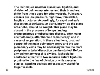 The techniques used for dissection, ligation, and 
division of pulmonary arteries and their branches 
differ from those us...