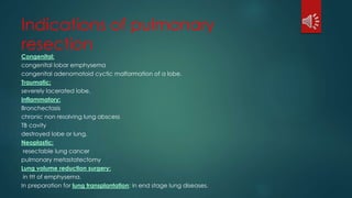 Indications of pulmonary
resection
Congenital:
congenital lobar emphysema
congenital adenomatoid cyctic malformation of a lobe.
Traumatic:
severely lacerated lobe.
Inflammatory:
Bronchectasis
chronic non resolving lung abscess
TB cavity
destroyed lobe or lung.
Neoplastic:
resectable lung cancer
pulmonary metastatectomy
Lung volume reduction surgery:
in ttt of emphysema.
In preparation for lung transplantation: in end stage lung diseases.
 