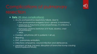 Complications of pulmonary
resection
 Early (30 days complications):
 Acute postoperative respiratory failure, due to
 Pain (postoperative analgesia; local + general, is mandatory).
 Atelectasis & Pneumonia (chest physiotherapy, IV antibiotics, ?
bronchoscopy).
 Pulmonary oedema (restriction of IV fluids, diuretics, chest
physiotherapy).
 ARDS .
 Cardiac arrhythmia (AF in patients > 60 ys).
 Bleeding.
 DVT, pulmonary embolism,
 Infections: empyema, wound infection and dehiscence.
 persistent air leak (visceral, disruption of bronchial stump causing
bronchopleural fistula),
 