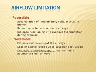 Reversible Accumulation of inflammatory cells, mucus, in bronchi  Smooth muscle contraction in airways Increase functioning with dynamic hyperinflation during exercise  Irreversible Fibrosis and  narrowing  of the airways Loss of elastic recoil  due to  alveolar destruction Destruction of alveolar  support  that maintains patency of small airways 