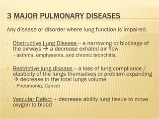 Any disease or disorder where lung function is impaired.  Obstructive Lung Disease  -- a narrowing or blockage of the airways    a decrease exhaled air flow - asthma, emphysema, and chronic bronchitis. Restrictive lung disease  -- a loss of lung compliance / elasticity of the lungs themselves or problem expanding    decrease in the total lungs volume - Pneumonia, Cancer  Vascular Defect  – decrease ability lung tissue to move oxygen to blood 