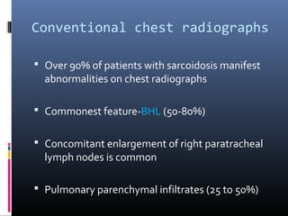 Conventional chest radiographs 
 Over 90% of patients with sarcoidosis manifest 
abnormalities on chest radiographs 
 Commonest feature-BHL (50-80%) 
 Concomitant enlargement of right paratracheal 
lymph nodes is common 
 Pulmonary parenchymal infiltrates (25 to 50%) 
 