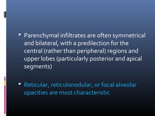 Parenchymal infiltrates are often symmetrical 
and bilateral, with a predilection for the 
central (rather than peripheral) regions and 
upper lobes (particularly posterior and apical 
segments) 
 Reticular, reticulonodular, or focal alveolar 
opacities are most characteristic 
 