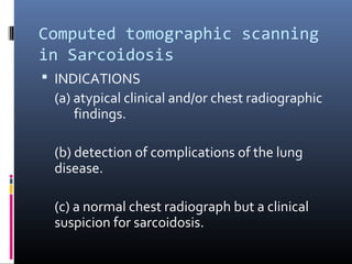 Computed tomographic scanning 
in Sarcoidosis 
 INDICATIONS 
(a) atypical clinical and/or chest radiographic 
findings. 
(b) detection of complications of the lung 
disease. 
(c) a normal chest radiograph but a clinical 
suspicion for sarcoidosis. 
 
