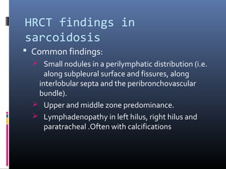 HRCT findings in 
sarcoidosis 
 Common findings: 
 Small nodules in a perilymphatic distribution (i.e. 
along subpleural surface and fissures, along 
interlobular septa and the peribronchovascular 
bundle). 
 Upper and middle zone predominance. 
 Lymphadenopathy in left hilus, right hilus and 
paratracheal .Often with calcifications 
 