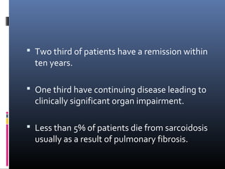  Two third of patients have a remission within 
ten years. 
 One third have continuing disease leading to 
clinically significant organ impairment. 
 Less than 5% of patients die from sarcoidosis 
usually as a result of pulmonary fibrosis. 
 