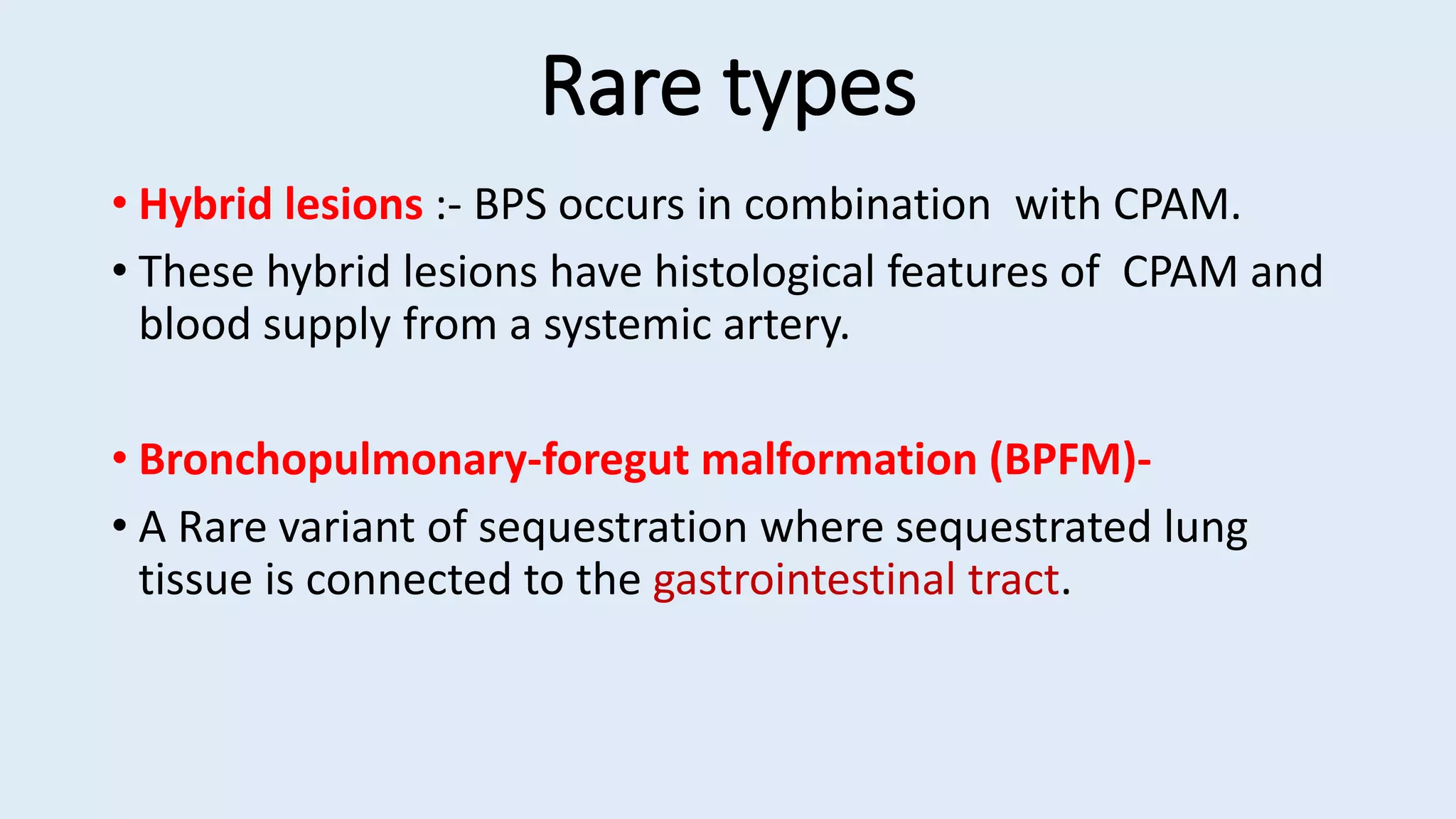 Rare types
• Hybrid lesions :- BPS occurs in combination with CPAM.
• These hybrid lesions have histological features of CPAM and
blood supply from a systemic artery.
• Bronchopulmonary-foregut malformation (BPFM)-
• A Rare variant of sequestration where sequestrated lung
tissue is connected to the gastrointestinal tract.
 