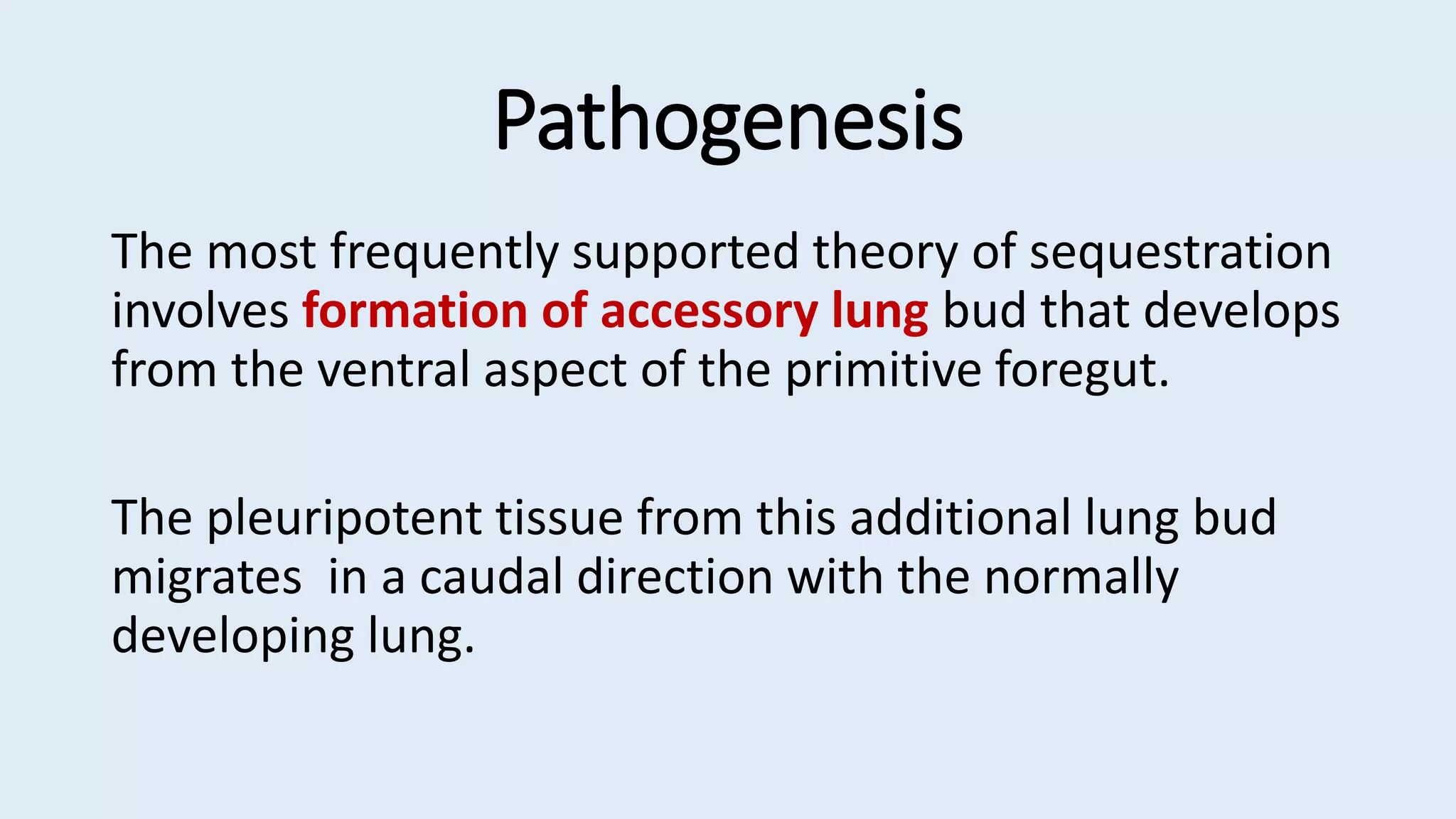 Pathogenesis
The most frequently supported theory of sequestration
involves formation of accessory lung bud that develops
from the ventral aspect of the primitive foregut.
The pleuripotent tissue from this additional lung bud
migrates in a caudal direction with the normally
developing lung.
 