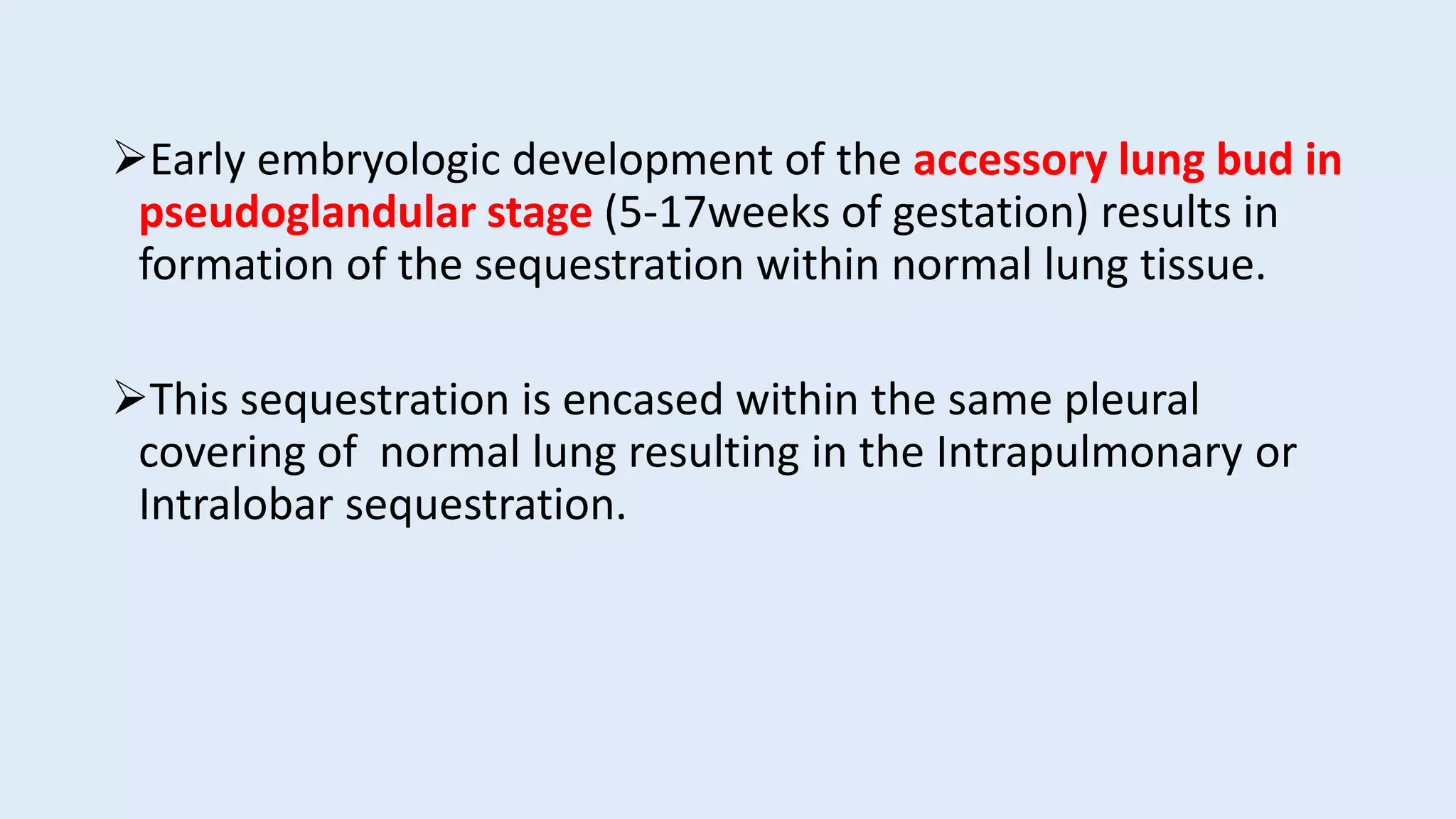 Early embryologic development of the accessory lung bud in
pseudoglandular stage (5-17weeks of gestation) results in
formation of the sequestration within normal lung tissue.
This sequestration is encased within the same pleural
covering of normal lung resulting in the Intrapulmonary or
Intralobar sequestration.
 