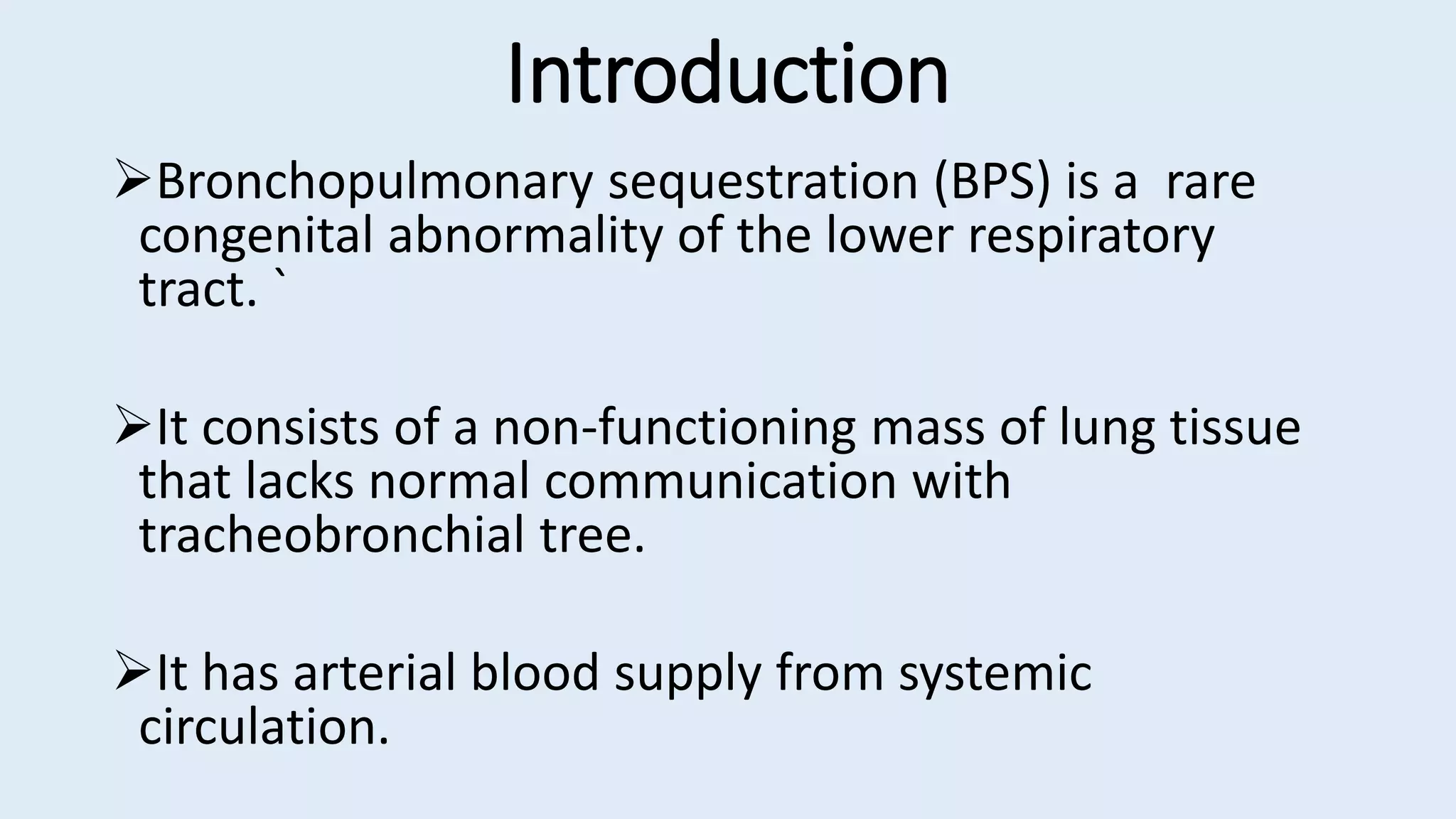Introduction
Bronchopulmonary sequestration (BPS) is a rare
congenital abnormality of the lower respiratory
tract. `
It consists of a non-functioning mass of lung tissue
that lacks normal communication with
tracheobronchial tree.
It has arterial blood supply from systemic
circulation.
 