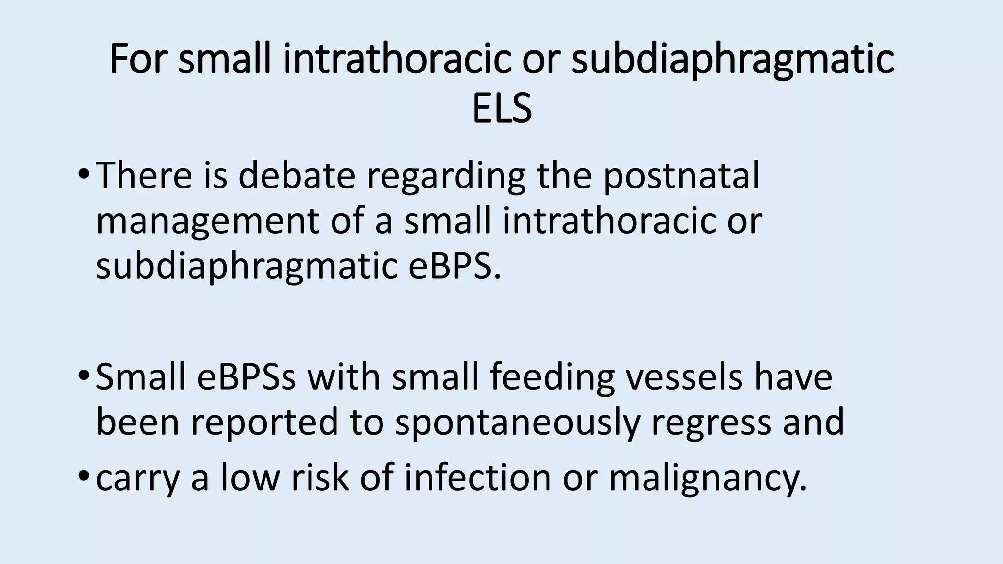 For small intrathoracic or subdiaphragmatic
ELS
•There is debate regarding the postnatal
management of a small intrathoracic or
subdiaphragmatic eBPS.
•Small eBPSs with small feeding vessels have
been reported to spontaneously regress and
•carry a low risk of infection or malignancy.
 