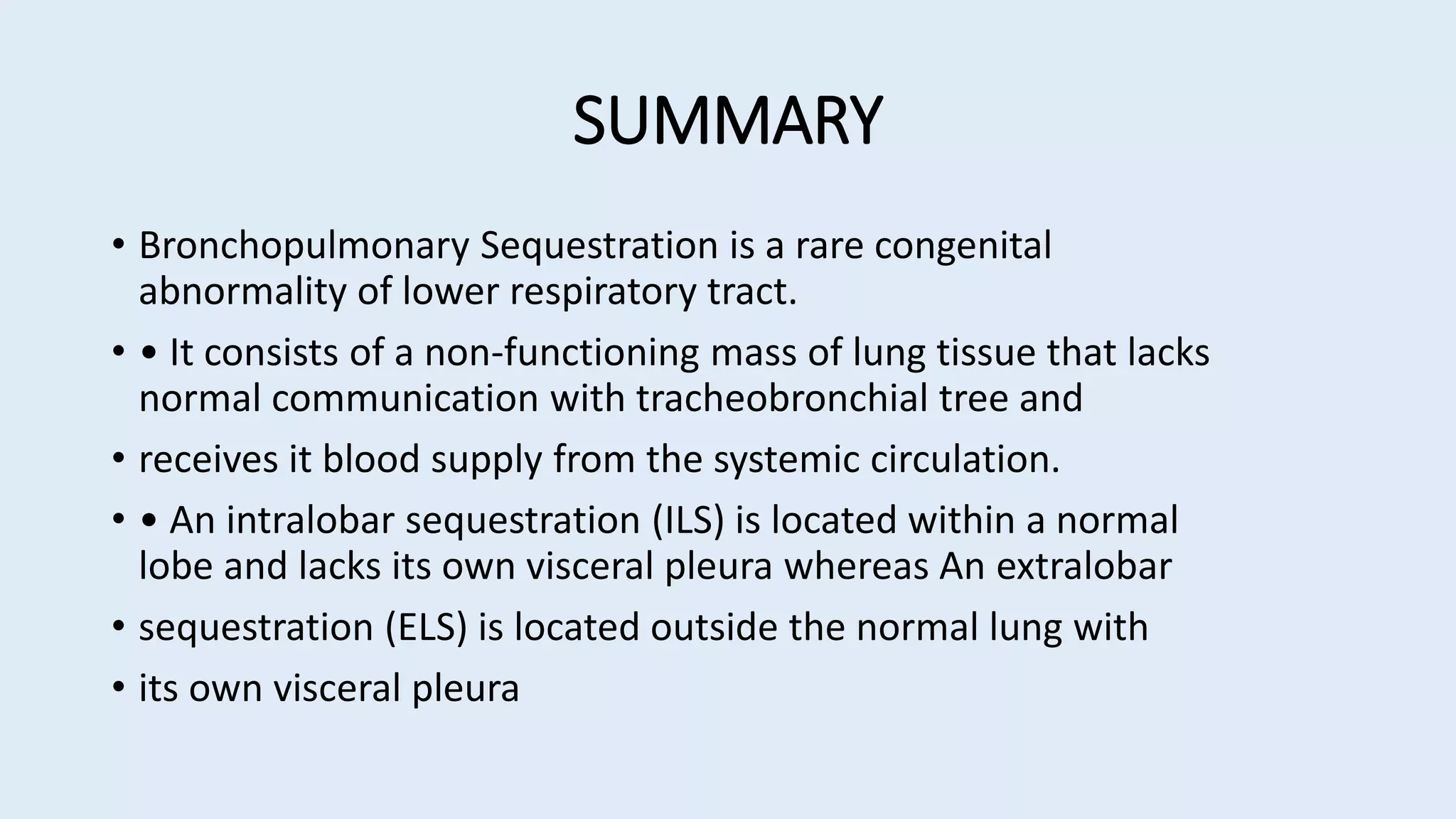 SUMMARY
• Bronchopulmonary Sequestration is a rare congenital
abnormality of lower respiratory tract.
• • It consists of a non-functioning mass of lung tissue that lacks
normal communication with tracheobronchial tree and
• receives it blood supply from the systemic circulation.
• • An intralobar sequestration (ILS) is located within a normal
lobe and lacks its own visceral pleura whereas An extralobar
• sequestration (ELS) is located outside the normal lung with
• its own visceral pleura
 