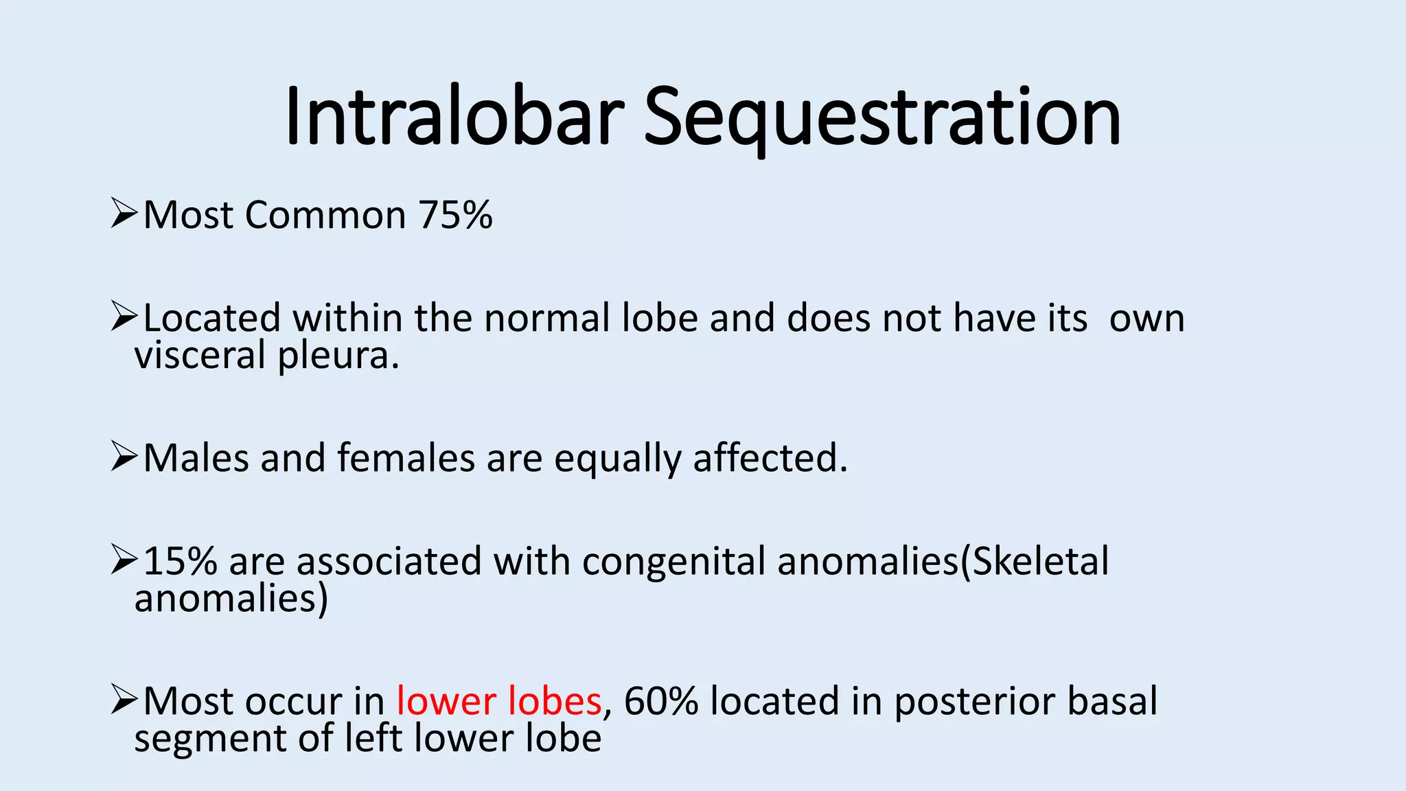 Intralobar Sequestration
Most Common 75%
Located within the normal lobe and does not have its own
visceral pleura.
Males and females are equally affected.
15% are associated with congenital anomalies(Skeletal
anomalies)
Most occur in lower lobes, 60% located in posterior basal
segment of left lower lobe
 